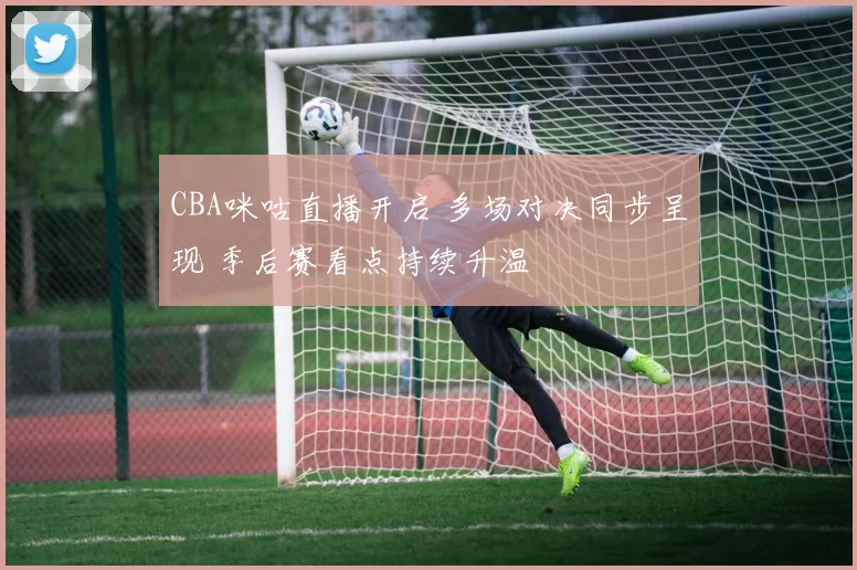 CBA咪咕直播开启 多场对决同步呈现 季后赛看点持续升温