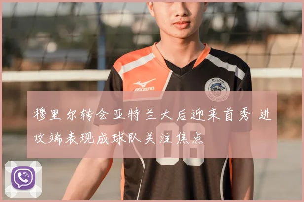 穆里尔转会亚特兰大后迎来首秀 进攻端表现成球队关注焦点