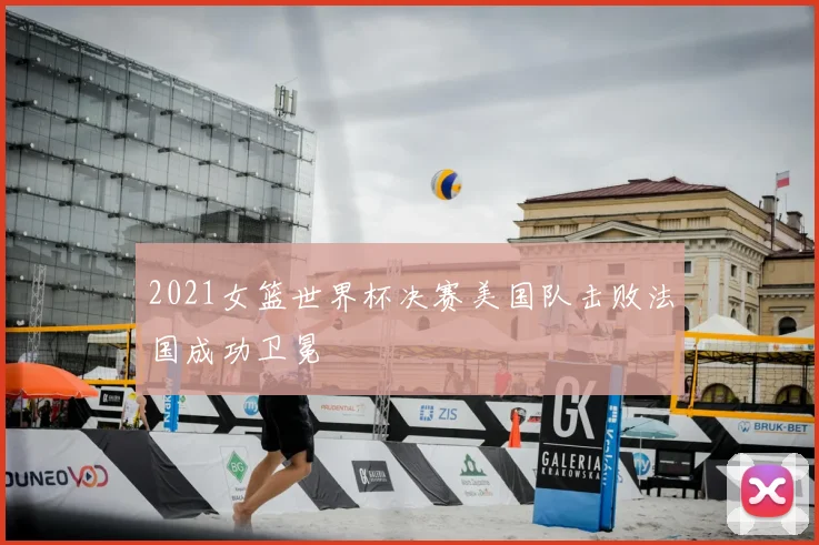 2021女篮世界杯决赛美国队击败法国成功卫冕