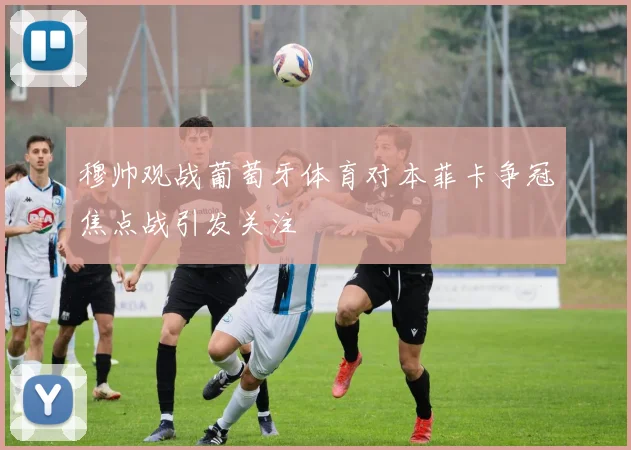 穆帅观战葡萄牙体育对本菲卡争冠焦点战引发关注