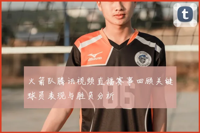 火箭队腾讯视频直播赛事回顾关键球员表现与胜负分析