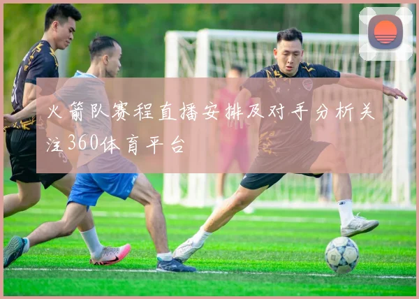 火箭队赛程直播安排及对手分析关注360体育平台