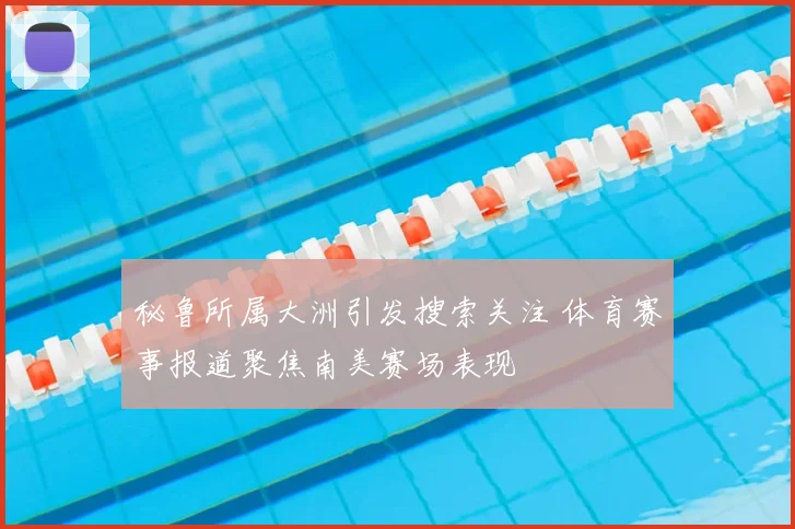 秘鲁所属大洲引发搜索关注 体育赛事报道聚焦南美赛场表现