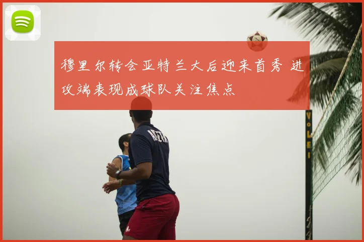 穆里尔转会亚特兰大后迎来首秀 进攻端表现成球队关注焦点