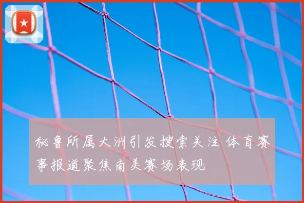 秘鲁所属大洲引发搜索关注 体育赛事报道聚焦南美赛场表现