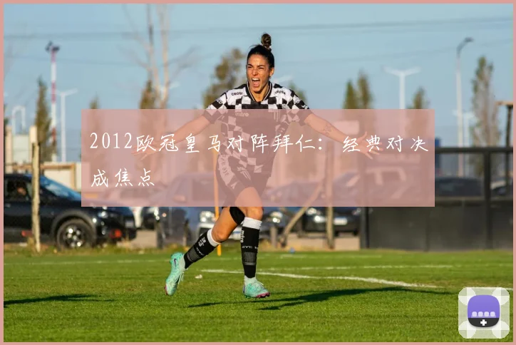 2012欧冠皇马对阵拜仁：经典对决成焦点