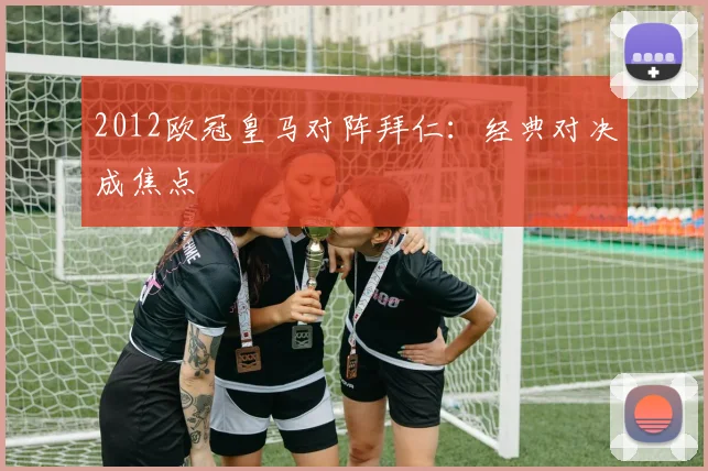 2012欧冠皇马对阵拜仁：经典对决成焦点