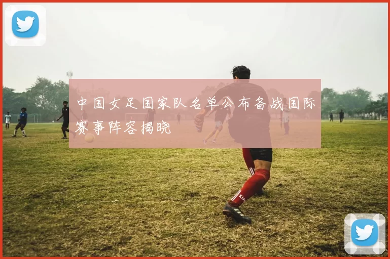 中国女足国家队名单公布备战国际赛事阵容揭晓