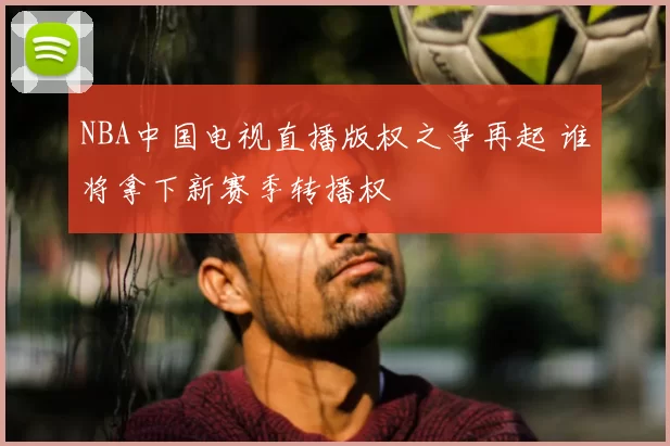 NBA中国电视直播版权之争再起 谁将拿下新赛季转播权
