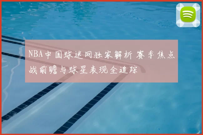 NBA中国球迷网独家解析 赛季焦点战前瞻与球星表现全追踪