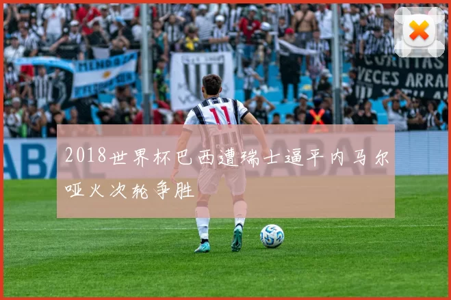 2018世界杯巴西遭瑞士逼平内马尔哑火次轮争胜