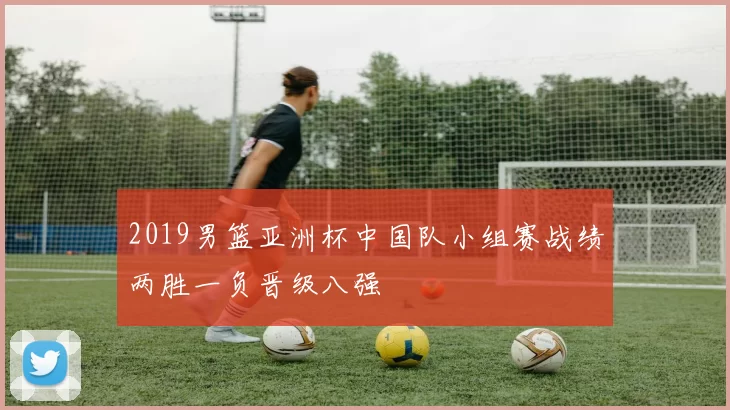 2019男篮亚洲杯中国队小组赛战绩两胜一负晋级八强