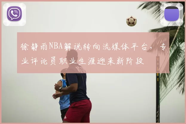 徐静雨NBA解说转向流媒体平台,专业评论员职业生涯迎来新阶段