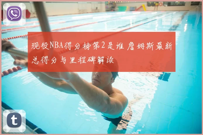 现役NBA得分榜第2是谁 詹姆斯最新总得分与里程碑解读