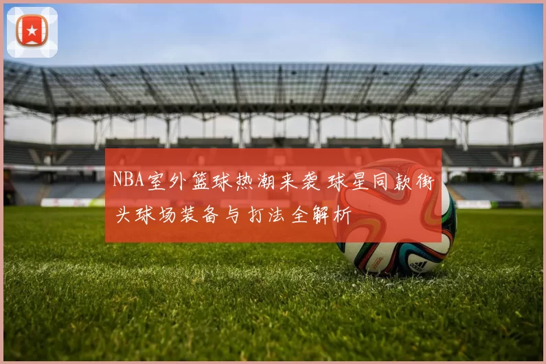 NBA室外篮球热潮来袭 球星同款街头球场装备与打法全解析