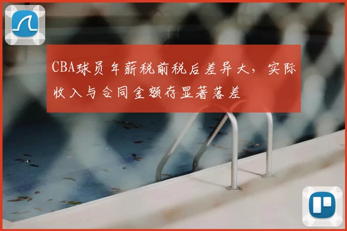 CBA球员年薪税前税后差异大,实际收入与合同金额存显著落差