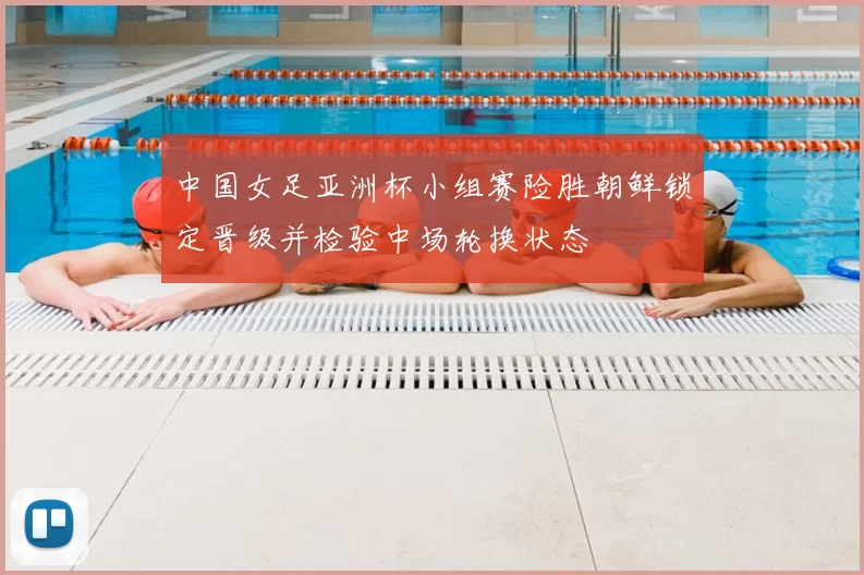 中国女足亚洲杯小组赛险胜朝鲜锁定晋级并检验中场轮换状态