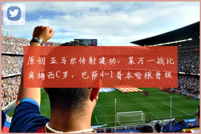 原创 亚马尔传射建功，莱万一战比肩梅西C罗，巴萨4-1哥本哈根晋级16强