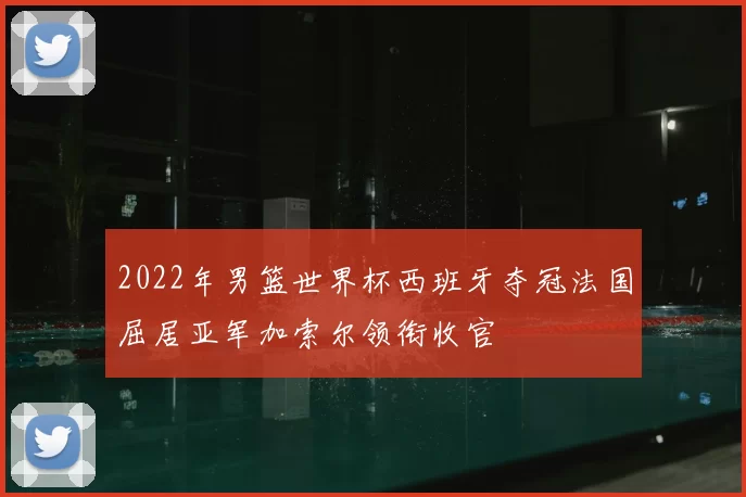 2022年男篮世界杯西班牙夺冠法国屈居亚军加索尔领衔收官