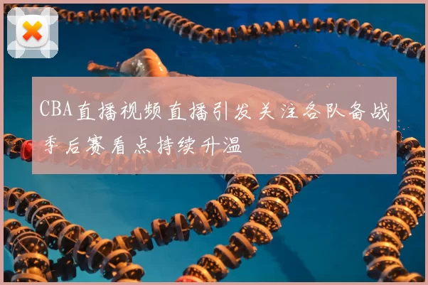 CBA直播视频直播引发关注各队备战季后赛看点持续升温