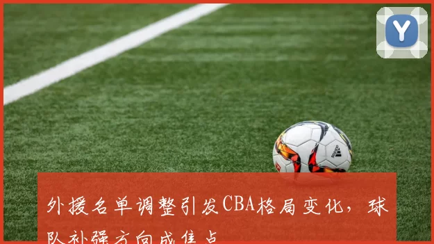 外援名单调整引发CBA格局变化，球队补强方向成焦点