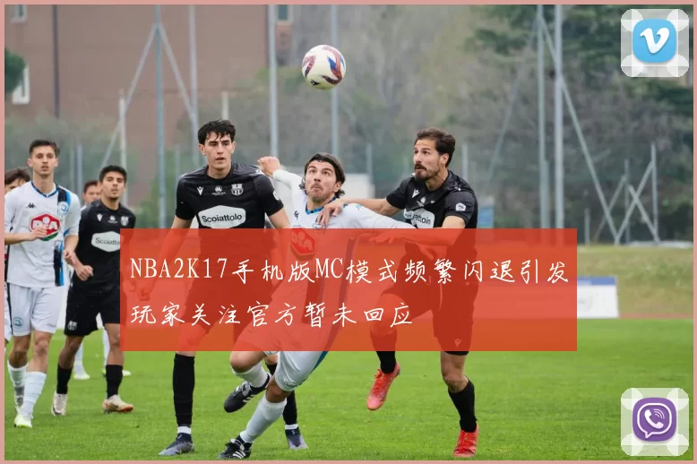 NBA2K17手机版MC模式频繁闪退引发玩家关注官方暂未回应