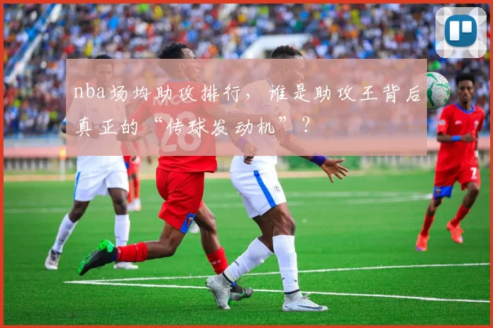 nba场均助攻排行,谁是助攻王背后真正的“传球发动机”?