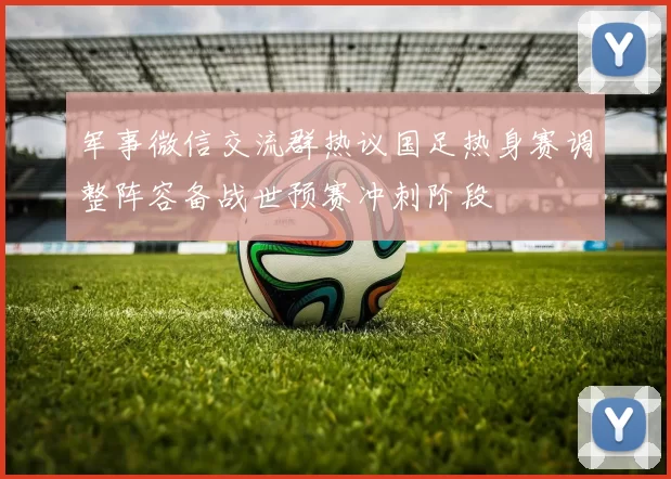 军事微信交流群热议国足热身赛调整阵容备战世预赛冲刺阶段