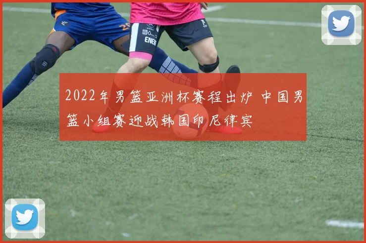 2022年男篮亚洲杯赛程出炉 中国男篮小组赛迎战韩国印尼律宾