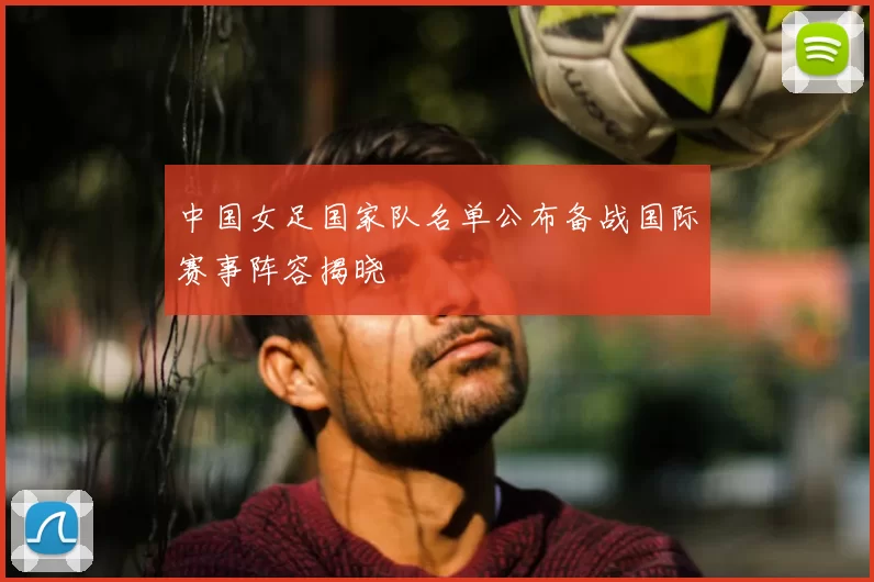 中国女足国家队名单公布备战国际赛事阵容揭晓