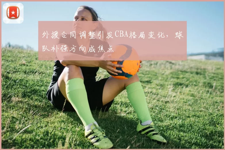 外援合同调整引发CBA格局变化，球队补强方向成焦点