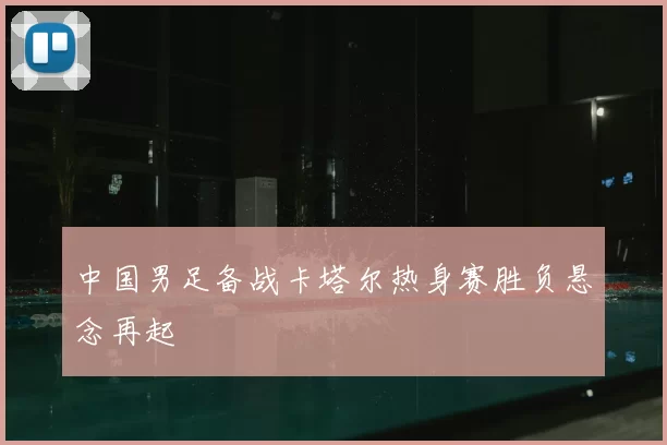 中国男足备战卡塔尔热身赛胜负悬念再起