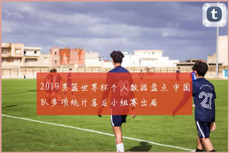 2019男篮世界杯个人数据盘点 中国队多项统计落后小组赛出局