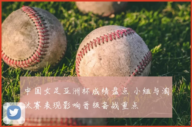 中国女足亚洲杯成绩盘点 小组与淘汰赛表现影响晋级备战重点