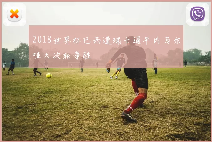 2018世界杯巴西遭瑞士逼平内马尔哑火次轮争胜