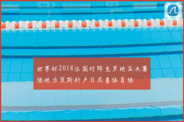 世界杯2018法国对阵克罗地亚决赛场地为莫斯科卢日尼基体育场
