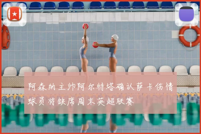 阿森纳主帅阿尔特塔确认萨卡伤情球员将缺席周末英超联赛