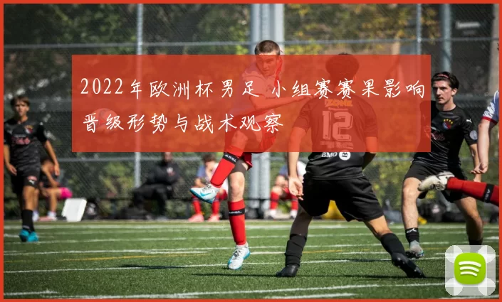 2022年欧洲杯男足 小组赛赛果影响晋级形势与战术观察
