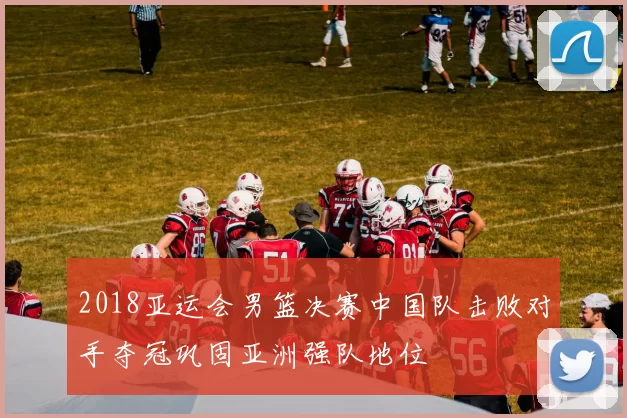 2018亚运会男篮决赛中国队击败对手夺冠巩固亚洲强队地位