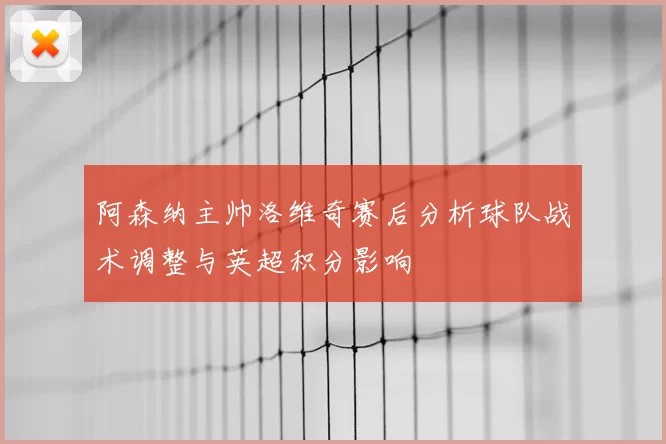 阿森纳主帅洛维奇赛后分析球队战术调整与英超积分影响