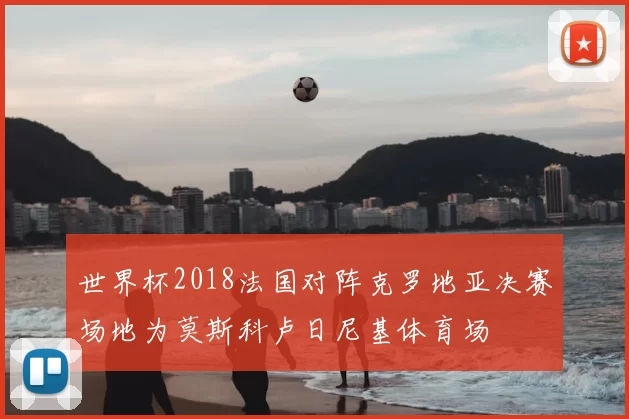 世界杯2018法国对阵克罗地亚决赛场地为莫斯科卢日尼基体育场