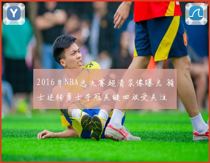 2016年NBA总决赛超清录像曝光 骑士逆转勇士夺冠关键回放受关注