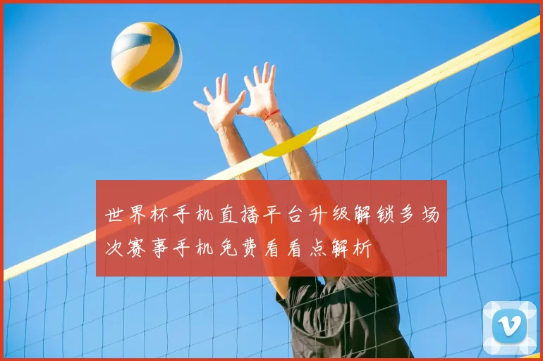 世界杯手机直播平台升级解锁多场次赛事手机免费看看点解析