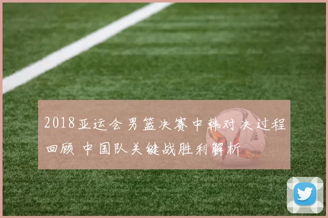 2018亚运会男篮决赛中韩对决过程回顾 中国队关键战胜利解析