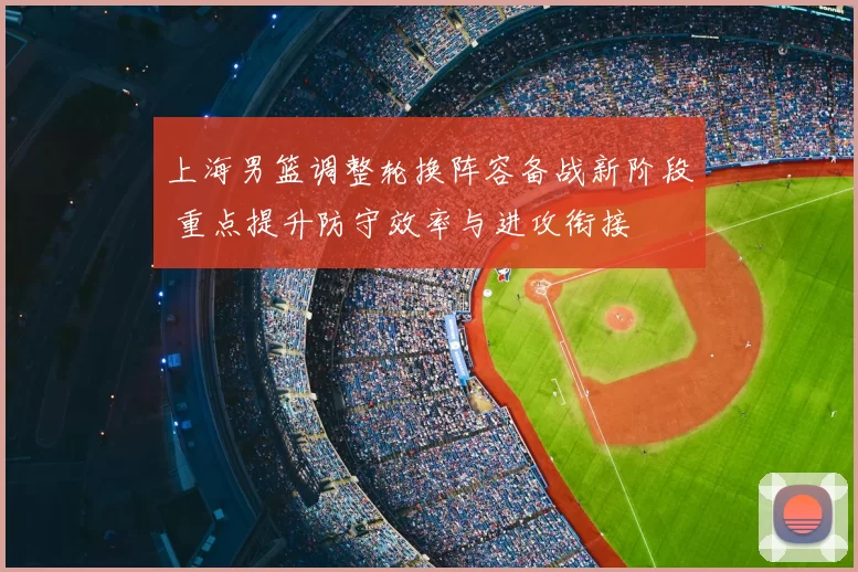 上海男篮调整轮换阵容备战新阶段 重点提升防守效率与进攻衔接