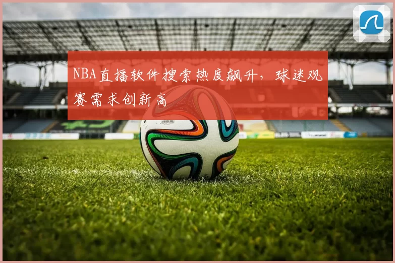 NBA直播软件搜索热度飙升,球迷观赛需求创新高