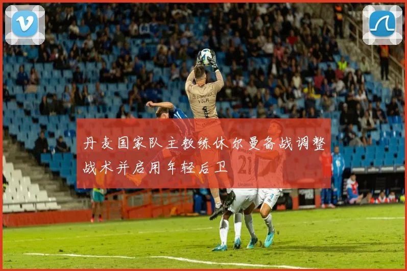 丹麦国家队主教练休尔曼备战调整战术并启用年轻后卫