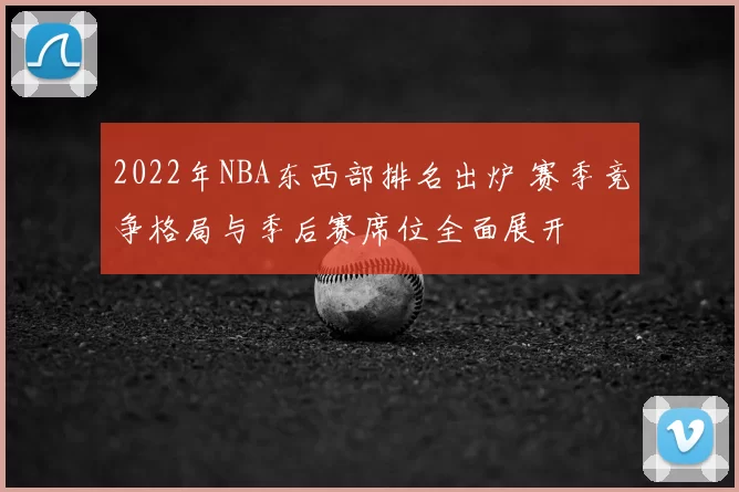 2022年NBA东西部排名出炉 赛季竞争格局与季后赛席位全面展开