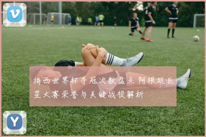 梅西世界杯夺冠次数盘点 阿根廷巨星大赛荣誉与关键战役解析