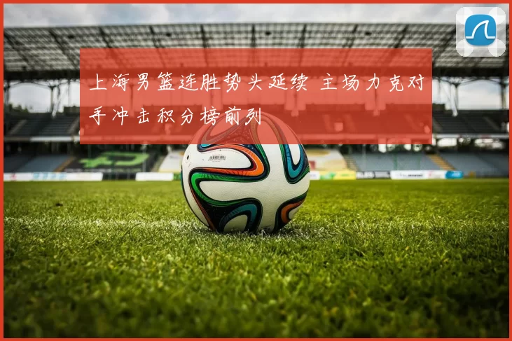 上海男篮连胜势头延续 主场力克对手冲击积分榜前列